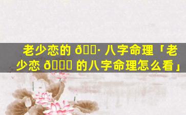 老少恋的 🕷 八字命理「老少恋 💐 的八字命理怎么看」